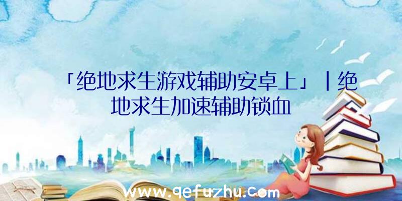 「绝地求生游戏辅助安卓上」|绝地求生加速辅助锁血